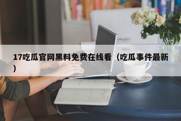 17吃瓜官网黑料免费在线看（吃瓜事件最新）