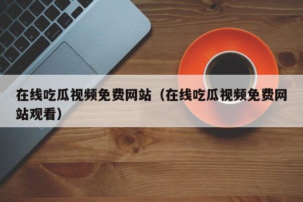 在线吃瓜视频免费网站（在线吃瓜视频免费网站观看）