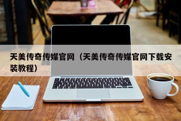 天美传奇传媒官网（天美传奇传媒官网下载安装教程）