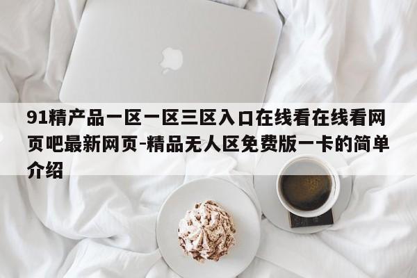 91精产品一区一区三区入口在线看在线看网页吧最新网页-精品无人区免费版一卡的简单介绍