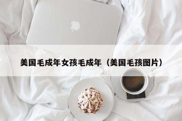 美国毛成年女孩毛成年（美国毛孩图片）