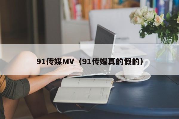 91传媒MV（91传媒真的假的）