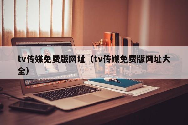 tv传媒免费版网址（tv传媒免费版网址大全）