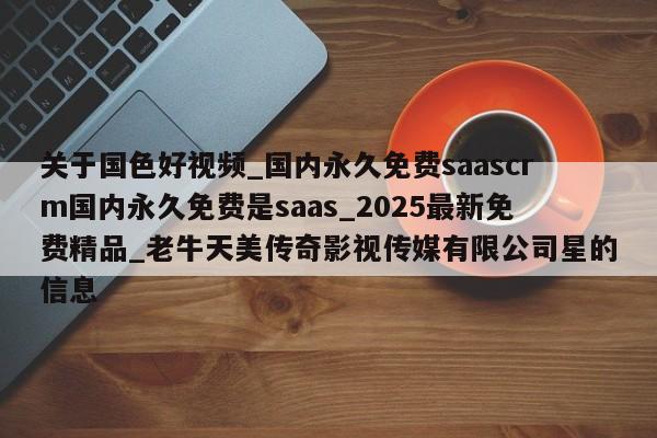 关于国色好视频_国内永久免费saascrm国内永久免费是saas_2025最新免费精品_老牛天美传奇影视传媒有限公司星的信息