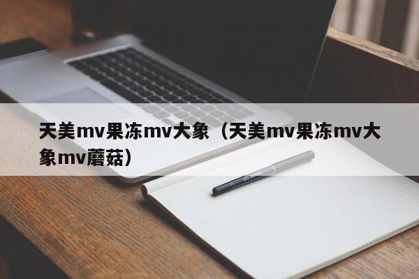 天美mv果冻mv大象（天美mv果冻mv大象mv蘑菇）