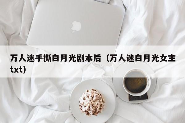 万人迷手撕白月光剧本后（万人迷白月光女主txt）