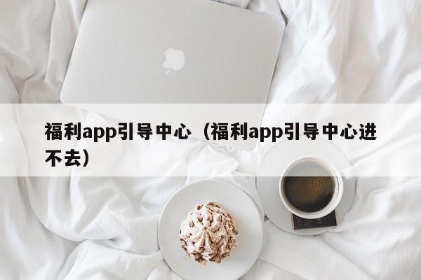 福利app引导中心（福利app引导中心进不去）