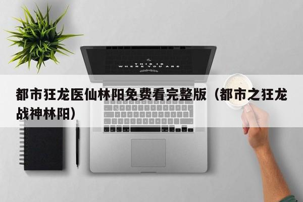 都市狂龙医仙林阳免费看完整版（都市之狂龙战神林阳）