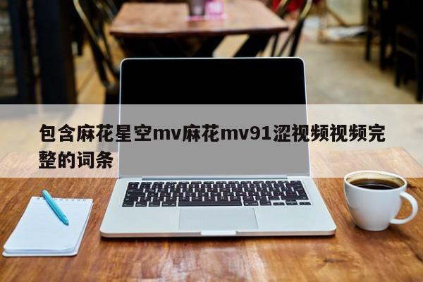 包含麻花星空mv麻花mv91涩视频视频完整的词条