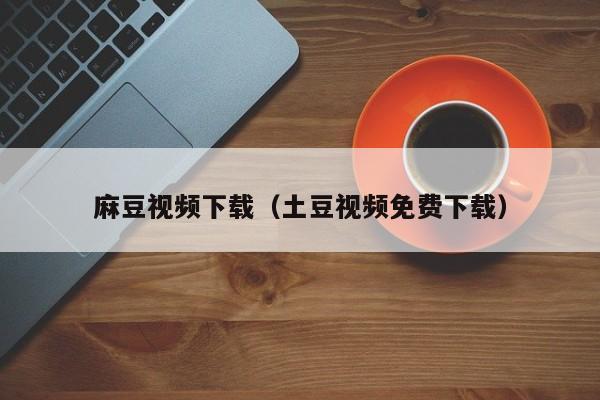 麻豆视频下载（土豆视频免费下载）