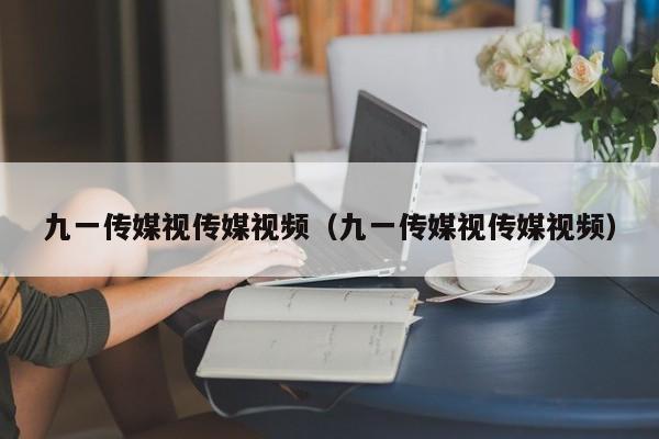 九一传媒视传媒视频（九一传媒视传媒视频）