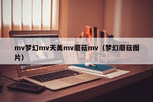 mv梦幻mv天美mv蘑菇mv（梦幻蘑菇图片）